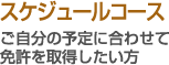 スケジュールコース - ご自分の予定に合わせて免許を取得したい方