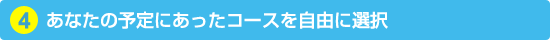 4. あなたの予定にあったコースを自由に選択